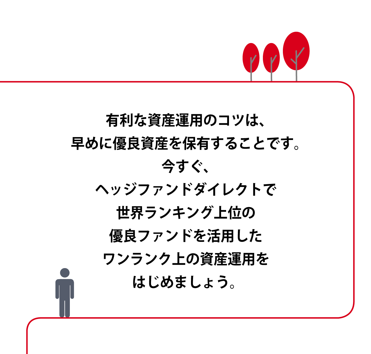 有利な資産運用のコツは、早めに優良資産を保有することです。今すぐ、ヘッジファンドダイレクトで、世界ランキング上位の優良ファンドを活用したワンランク上の資産運用をはじめましょう